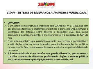 SISAN – SISTEMA DE SEGURANÇA ALIMENTAR E NUTRICIONAL


 CONCEITO:
 É um sistema em construção, instituído pela LOSAN (Lei nº 11.346), que tem
  por objetivos formular e implementar políticas e planos de SAN, estimular a
  integração dos esforços entre governo e sociedade civil, bem como
  promover o acompanhamento, o monitoramento e a avaliação da SAN do
  País.
 É um sistema público, que possibilita a gestão intersetorial e participativa e
  a articulação entre os entes federados para implementação das políticas
  promotoras de SAN, visando complementar e otimizar as potencialidades de
  cada setor.
 A intersetorialidade é um desafio, um grande diferencial, pois envolve o
  trabalho conjunto de diferentes profissionais, órgãos e setores públicos
  das 03 esferas e com a participação efetiva da sociedade civil.
 