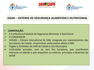 SISAN – SISTEMA DE SEGURANÇA ALIMENTAR E NUTRICIONAL



 COMPOSIÇÃO:
 A Conferência Estadual de Segurança Alimentar e Nutricional
 O CONSEAN/SE
 CAISAN – Câmara Intersetorial de SAN, integrada por representantes das
   Secretarias de Estado, responsáveis pelas pastas afetas à SAN
 Órgãos e Entidades de SAN do Estado e dos Municípios
 Instituições privadas, com ou sem fins lucrativos, que manifestem
   interesse na adesão e que respeitem os critérios, princípios e diretrizes do
   SISAN
 