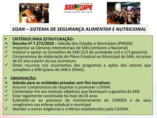 SISAN – SISTEMA DE SEGURANÇA ALIMENTAR E NUTRICIONAL
   CRITÉRIOS PARA ESTRUTURAÇÃO:
   Decreto nº 7.272/2010 – Adesão dos Estados e Municípios (PNSAN)
   Implantar as Câmaras Intersetoriais de SAN (similares a Nacional)
   Instituir e apoiar os Conselhos de SAN (2/3 da sociedade civil e 1/3 governo)
   Compromisso de elaboração do Plano Estadual ou Municipal de SAN, no prazo
    de 01 ano a partir da sua assinatura.
   Dotar recursos nos orçamentos dos programas e ações dos setores que
    compõem a SAN (plano de SAN e DHAA).
 OBSERVAÇÃO:
 Adesão para as entidades privadas sem fins lucrativos:
 Assumir compromisso de respeitar e promover o DHAA
 Contemplar em seu estatuto objetivos que favoreçam a garantia da SAN
 Estar legalmente constituída há mais de 03 anos
 Submeter-se ao processo de monitoramento do CONSEA e de seus
   congêneres nas esferas estadual e municipal
 Atender a outras exigências e critérios estabelecidos pela CAISAN.
 