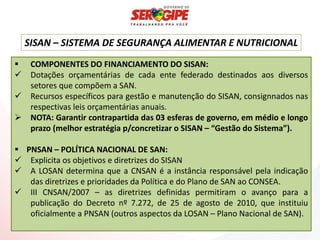 SISAN – SISTEMA DE SEGURANÇA ALIMENTAR E NUTRICIONAL
    COMPONENTES DO FINANCIAMENTO DO SISAN:
    Dotações orçamentárias de cada ente federado destinados aos diversos
     setores que compõem a SAN.
    Recursos específicos para gestão e manutenção do SISAN, consignnados nas
     respectivas leis orçamentárias anuais.
    NOTA: Garantir contrapartida das 03 esferas de governo, em médio e longo
     prazo (melhor estratégia p/concretizar o SISAN – “Gestão do Sistema”).

 PNSAN – POLÍTICA NACIONAL DE SAN:
 Explicita os objetivos e diretrizes do SISAN
 A LOSAN determina que a CNSAN é a instância responsável pela indicação
   das diretrizes e prioridades da Política e do Plano de SAN ao CONSEA.
 III CNSAN/2007 – as diretrizes definidas permitiram o avanço para a
   publicação do Decreto nº 7.272, de 25 de agosto de 2010, que instituiu
   oficialmente a PNSAN (outros aspectos da LOSAN – Plano Nacional de SAN).
 