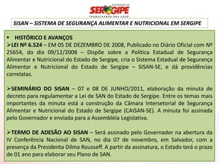 SISAN – SISTEMA DE SEGURANÇA ALIMENTAR E NUTRICIONAL EM SERGIPE

 HISTÓRICO E AVANÇOS
LEI Nº 6.524 – EM 05 DE DEZEMBRO DE 2008, Publicado no Diário Oficial com Nº
25654, do dia 09/12/2008 – Dispõe sobre a Política Estadual de Segurança
Alimentar e Nutricional do Estado de Sergipe, cria o Sistema Estadual de Segurança
Alimentar e Nutricional do Estado de Sergipe – SISAN-SE, e dá providências
correlatas.

SEMINÁRIO DO SISAN – 07 e 08 DE JUNHO/2011, elaboração da minuta de
decreto para regulamentar a Lei de SAN do Estado de Sergipe. Entre os temas mais
importantes da minuta está a construção da Câmara Intersetorial de Segurança
Alimentar e Nutricional do Estado de Sergipe (CAISAN-SE). A minuta foi assinada
pelo Governador e enviada para a Assembléia Legislativa.

TERMO DE ADESÃO AO SISAN – Será assinado pelo Governador na abertura da
IV Conferência Nacional de SAN, no dia 07 de novembro, em Salvador, com a
presença da Presidenta Dilma Rousseff. A partir da assinatura, o Estado terá o prazo
de 01 ano para elaborar seu Plano de SAN.
 
