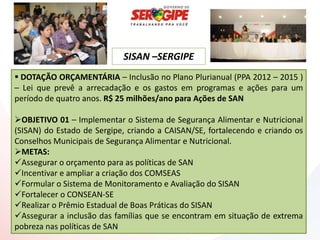 SISAN –SERGIPE
 DOTAÇÃO ORÇAMENTÁRIA – Inclusão no Plano Plurianual (PPA 2012 – 2015 )
– Lei que prevê a arrecadação e os gastos em programas e ações para um
período de quatro anos. R$ 25 milhões/ano para Ações de SAN

OBJETIVO 01 – Implementar o Sistema de Segurança Alimentar e Nutricional
(SISAN) do Estado de Sergipe, criando a CAISAN/SE, fortalecendo e criando os
Conselhos Municipais de Segurança Alimentar e Nutricional.
METAS:
Assegurar o orçamento para as políticas de SAN
Incentivar e ampliar a criação dos COMSEAS
Formular o Sistema de Monitoramento e Avaliação do SISAN
Fortalecer o CONSEAN-SE
Realizar o Prêmio Estadual de Boas Práticas do SISAN
Assegurar a inclusão das famílias que se encontram em situação de extrema
pobreza nas políticas de SAN
 