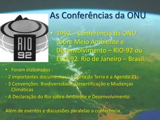 As Conferências da ONU
                    • 1992 – Conferência da ONU
                      sobre Meio Ambiente e
                      Desenvolvimento – RIO-92 ou
                      ECO-92. Rio de Janeiro – Brasil.
• Foram elaborados :
- 2 importantes documentos: A Carta da Terra e a Agenda 21;
- 3 Convenções: Biodiversidade, Desertificação e Mudanças
   Climáticas
- A Declaração do Rio sobre Ambiente e Desenvolvimento

Além de eventos e discussões paralelas a conferência.
 