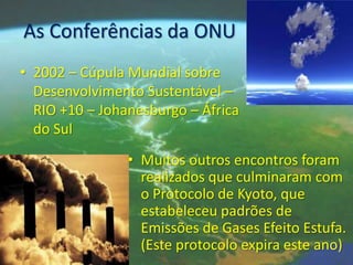 As Conferências da ONU
• 2002 – Cúpula Mundial sobre
  Desenvolvimento Sustentável –
  RIO +10 – Johanesburgo – África
  do Sul
                • Muitos outros encontros foram
                  realizados que culminaram com
                  o Protocolo de Kyoto, que
                  estabeleceu padrões de
                  Emissões de Gases Efeito Estufa.
                  (Este protocolo expira este ano)
 