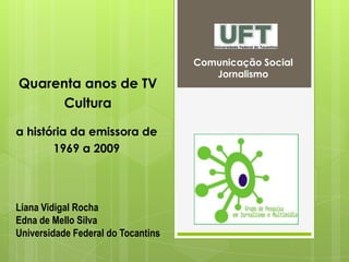 Comunicação Social
Jornalismo
a história da emissora de
1969 a 2009
Liana Vidigal Rocha
Edna de Mello Silva
Universidade Federal do Tocantins
Quarenta anos de TV
Cultura
 