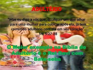 ADULTÉRIO
“Mas eu digo a vós que, qualquer um que olhar
para uma mulher para cobiçar após ela, já tem
cometido adultério com ela em seu coração”.
Mt 5:27-28
O Maior exemplo na Bíblia de
Adultério é o Rei Davi com
Bate-seba
 