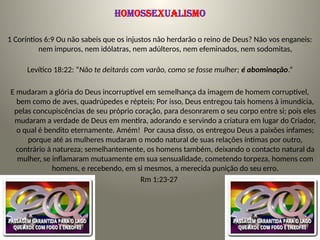 Homossexualismo
1 Coríntios 6:9 Ou não sabeis que os injustos não herdarão o reino de Deus? Não vos enganeis:
nem impuros, nem idólatras, nem adúlteros, nem efeminados, nem sodomitas,
Levítico 18:22: “Não te deitarás com varão, como se fosse mulher; é abominação.”
E mudaram a glória do Deus incorruptível em semelhança da imagem de homem corruptível,
bem como de aves, quadrúpedes e répteis; Por isso, Deus entregou tais homens à imundícia,
pelas concupiscências de seu próprio coração, para desonrarem o seu corpo entre si; pois eles
mudaram a verdade de Deus em mentira, adorando e servindo a criatura em lugar do Criador,
o qual é bendito eternamente. Amém! Por causa disso, os entregou Deus a paixões infames;
porque até as mulheres mudaram o modo natural de suas relações íntimas por outro,
contrário à natureza; semelhantemente, os homens também, deixando o contacto natural da
mulher, se inflamaram mutuamente em sua sensualidade, cometendo torpeza, homens com
homens, e recebendo, em si mesmos, a merecida punição do seu erro.
Rm 1:23-27
 