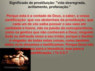 Significado de prostituição: "vida desregrada,
aviltamento, profanação.“
Porque esta é a vontade de Deus, a saber, a vossa
santificação: que vos abstenhais da prostituição, que
cada um de vós saiba possuir o seu vaso em
santidade e honra, não na paixão da concupiscência,
como os gentios que não conhecem a Deus; ninguém
iluda ou defraude nisso a seu irmão, porque o Senhor
é vingador de todas estas coisas, como também
antes vo-lo dissemos e testificamos. Porque Deus não
nos chamou para a imundícia, mas para a
santificação. I Ts 4:3-7
 