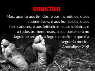 HOMICÍDIO
Mas, quanto aos tímidos, e aos incrédulos, e aos
abomináveis, e aos homicidas, e aos
fornicadores, e aos feiticeiros, e aos idólatras e
a todos os mentirosos, a sua parte será no
lago que arde com fogo e enxofre; o que é a
segunda morte.
Apocalipse 21:8
 