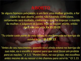 ABORTO
Se alguns homens pelejarem, e um ferir uma mulher grávida, e for
causa de que aborte, porém não havendo outro dano,
certamente será multado, conforme o que lhe impuser o marido
da mulher, e julgarem os juízes. Mas se houver morte, então
dará vida por vida. Ex 21:22-23
"Tu criaste cada parte do meu corpo; tu me formaste na barriga da
minha mãe." Sl 139.13.
"Antes do seu nascimento, quando você ainda estava na barriga da
sua mãe, eu o escolhi e separei para que você fosse um profeta
para as nações." Jr 1.5; "Porém Deus, na sua graça, me escolheu
antes mesmo de eu nascer e me chamou para servi-lo." Gl 1.15.
 