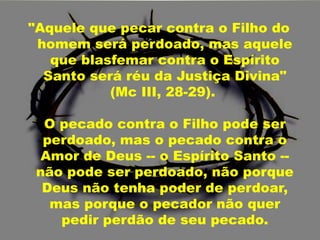 "Aquele que pecar contra o Filho do
homem será perdoado, mas aquele
que blasfemar contra o Espírito
Santo será réu da Justiça Divina"
(Mc III, 28-29).
O pecado contra o Filho pode ser
perdoado, mas o pecado contra o
Amor de Deus -- o Espírito Santo --
não pode ser perdoado, não porque
Deus não tenha poder de perdoar,
mas porque o pecador não quer
pedir perdão de seu pecado.
 