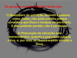 Os pecados contra o Espírito Santo são:
1) Desespero de salvação, quando a pessoa,
como Judas, não pede perdão porque
considera que Deus é incapaz de perdoá-lo.
E não pedindo perdão, não é perdoado.
2) Presunção de salvação sem
merecimentos, quando a pessoa se julga já
salva, e, por isso, se recusa a pedir perdão a
Deus.
 