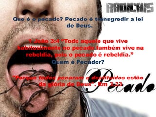 Que é o pecado? Pecado é transgredir a lei
de Deus.
1 João 3:4 “Todo aquele que vive
habitualmente no pecado também vive na
rebeldia, pois o pecado é rebeldia.”
Quem é Pecador?
"Porque todos pecaram e destituídos estão
da glória de Deus". Rm 3.23
 