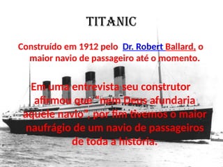 TITANIC
Construído em 1912 pelo Dr. Robert Ballard, o
maior navio de passageiro até o momento.
Em uma entrevista seu construtor
afirmou que “nem Deus afundaria
aquele navio”, por fim tivemos o maior
naufrágio de um navio de passageiros
de toda a história.
 