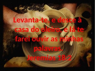 Levanta-te, e desce à
casa do oleiro, e lá te
farei ouvir as minhas
palavras.
Jeremias 18:2
 