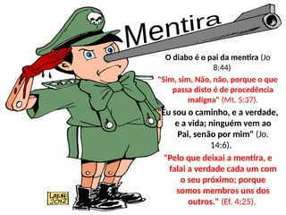 O diabo é o pai da mentira (Jo
8:44)
"Sim, sim, Não, não, porque o que
passa disto é de procedência
maligna" (Mt. 5:37).
"Eu sou o caminho, e a verdade,
e a vida; ninguém vem ao
Pai, senão por mim" (Jo.
14:6).
"Pelo que deixai a mentira, e
falai a verdade cada um com
o seu próximo; porque
somos membros uns dos
outros." (Ef. 4:25).
 
