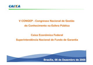 V CONGEP - Congresso Nacional de Gestão
      do Conhecimento na Esfera Pública


           Caixa Econômica Federal
Superintendência Nacional de Fundo de Garantia




                    Brasília, 08 de Dezembro de 2009
 