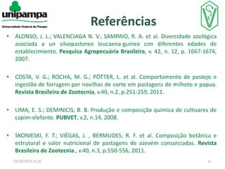 Referências
• ALONSO, J. L.; VALENCIAGA N. V.; SAMPAIO, R. A. et al. Diversidade zoológica
asociada a un silvopastoreo leucaena-guinea con diferentes edades de
establecimiento. Pesquisa Agropecuária Brasileira, v. 42, n. 12, p. 1667-1674,
2007.
• COSTA, V. G.; ROCHA, M. G.; PÖTTER, L. et al. Comportamento de pastejo e
ingestão de forragem por novilhas de corte em pastagens de milheto e papua.
Revista Brasileira de Zootecnia, v.40, n.2, p.251-259, 2011.
• LIMA, E. S.; DEMINICIS, B. B. Produção e composição química de cultivares de
capim-elefante. PUBVET, v.2, n.14, 2008.
• SKONIESKI, F. T.; VIÉGAS, J. , BERMUDES, R. F. et al. Composição botânica e
estrutural e valor nutricional de pastagens de azevém consorciadas. Revista
Brasileira de Zootecnia., v.40, n.3, p.550-556, 2011.
22/10/2013 21:26

11

 