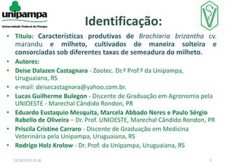 Identificação:
• Título: Características produtivas de Brachiaria brizantha cv.

marandu e milheto, cultivados de maneira solteira e
consorciadas sob diferentes taxas de semeadura do milheto.
• Autores:
• Deise Dalazen Castagnara - Zootec. Dr.ª Prof.ª da Unipampa,
Uruguaiana, RS
• e-mail: deisecastagnara@yahoo.com.br.
• Lucas Guilherme Bulegon - Discente de Graduação em Agronomia pela
UNIOESTE - Marechal Cândido Rondon, PR
• Eduardo Eustaquio Mesquita, Marcela Abbado Neres e Paulo Sérgio
Rabello de Oliveira – Dr. Prof. UNIOESTE, Marechal Cândido Rondon, PR
• Priscila Cristine Carraro - Discente de Graduação em Medicina
Veterinária pela Unipampa, Uruguaiana, RS
• Rodrigo Holz Krolow - Dr. Prof. da Unipampa, Uruguaiana, RS
22/10/2013 21:26

2

 