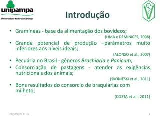 Introdução
• Gramíneas - base da alimentação dos bovídeos;
(LIMA e DEMINICES, 2008)

• Grande potencial de produção –parâmetros muito
inferiores aos níveis ideais;
(ALONSO et al., 2007)

• Pecuária no Brasil - gêneros Brachiaria e Panicum;
• Consorciação de pastagens - atender as exigências
nutricionais dos animais;
(SKONIESKi et al., 2011)

• Bons resultados do consorcio de braquiárias com
milheto;
(COSTA et al., 2011)

22/10/2013 21:26

3

 