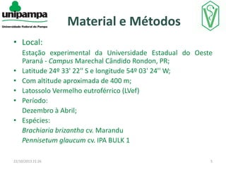 Material e Métodos
• Local:
•
•
•
•
•

Estação experimental da Universidade Estadual do Oeste
Paraná - Campus Marechal Cândido Rondon, PR;
Latitude 24º 33' 22'' S e longitude 54º 03' 24'' W;
Com altitude aproximada de 400 m;
Latossolo Vermelho eutroférrico (LVef)
Período:
Dezembro à Abril;
Espécies:
Brachiaria brizantha cv. Marandu
Pennisetum glaucum cv. IPA BULK 1

22/10/2013 21:26

5

 