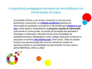 A experiência pedagógico-formativa de uma biblioteca na
Universidade de Lisboa
Se pretende otimizar o seu tempo, encontrar os recursos mais
pertinentes e apresentar um trabalho académico baseado em
informação de qualidade, ou preparar a informação para elaborar a sua
tese, venha adquirir competências na pesquisa e gestão de informação,
inscrevendo-se numa sessão. As sessões de formação são aplicadas à
Psicologia e à Educação e abordam temas como estratégias de
avaliação de fontes, bibliografias, evitar o plágio, dicas para melhorar as
pesquisas na internet, My endnote web, entre outras. Todas as sessões
incluem uma demonstração dos recursos eletrónicos através de
exercícios práticos e a possibilidade de experimentar recursos como o
portal EBSCOHost, SIBUL ou AtoZ.
 