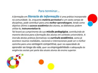 Para terminar…
A formação em literacia de informação é uma prática incorporada
na comunidade. Se, enquanto matéria permeável a um vasto campo de
disciplinas, pode contribuir para uma melhor aprendizagem, tendo como
objetivo último o sucesso académico dos alunos, as bibliotecas podem
utiliza-la, instrumentaliza-la.
Tal levará ao cumprimento da sua missão pedagógica, contribuindo de
maneira decisiva para a formação dos alunos em contexto universitário. A
imersão destas práticas formativas no currículo académico, como já
acontece noutras realidades, nacionais e internacionais pode ser o melhor
caminho para uma vantagem competitiva, quer na capacidade de
aprender ao longo da vida, quer na empregabilidade e adequação às
exigências sociais por parte dos atuais alunos do ensino superior.
 