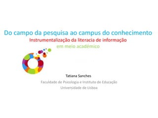 Do campo da pesquisa ao campus do conhecimento
Instrumentalização da literacia de informação
em meio académico
Faculdade de Psicologia e Instituto de Educação
Universidade de Lisboa
Tatiana Sanches
 