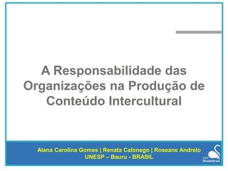 A Responsabilidade das
Organizações na Produção de
Conteúdo Intercultural
Alana Carolina Gomes | Renata Calonego | Roseane Andrelo
UNESP – Bauru - BRASIL
 