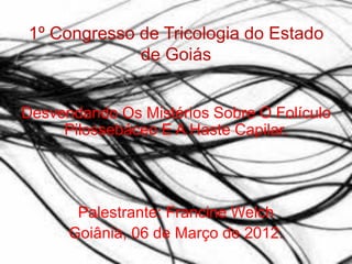 1º Congresso de Tricologia do Estado
             de Goiás


Desvendando Os Mistérios Sobre O Folículo
     Pilossebáceo E A Haste Capilar.




       Palestrante: Francine Welch
      Goiânia, 06 de Março de 2012.
 