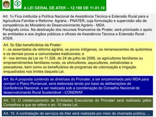 A LEI GERAL DE ATER – 12.188 DE 11.01.10

Art. 1o Fica instituída a Política Nacional de Assistência Técnica e Extensão Rural para a
Agricultura Familiar e Reforma Agrária - PNATER, cuja formulação e supervisão são de
competência do Ministério do Desenvolvimento Agrário - MDA.
Parágrafo único. Na destinação dos recursos financeiros da Pnater, será priorizado o apoio
às entidades e aos órgãos públicos e oficiais de Assistência Técnica e Extensão Rural -
ATER.
Art. 5o São beneficiários da Pnater:
I - os assentados da reforma agrária, os povos indígenas, os remanescentes de quilombos
e os demais povos e comunidades tradicionais; e
II - nos termos da Lei no 11.326, de 24 de julho de 2006, os agricultores familiares ou
empreendimentos familiares rurais, os silvicultores, aquicultores, extrativistas e
pescadores, bem como os beneficiários de programas de colonização e irrigação
enquadrados nos limites daquela Lei.

Art. 8o A proposta contendo as diretrizes do Pronater, a ser encaminhada pelo MDA para
compor o Plano Plurianual, será elaborada tendo por base as deliberações de
Conferência Nacional, a ser realizada sob a coordenação do Conselho Nacional de
desenvolvimento Rural Sustentável - CONDRAF.

Art. 13. O credenciamento de Entidades Executoras do Pronater será realizado pelos
Conselhos a que se refere o art. 10 desta Lei.

Art. 19. A contratação de serviços de Ater será realizada por meio de chamada pública, ...
 