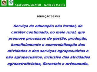 A LEI GERAL DE ATER – 12.188 DE 11.01.10



                     DEFINIÇÃO DE ATER



   Serviço de educação não formal, de
  caráter continuado, no meio rural, que
 promove processos de gestão, produção,
  beneficiamento e comercialização das
atividades e dos serviços agropecuários e
não agropecuários, inclusive das atividades
agroextrativistas, florestais e artesanais.
 