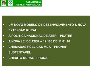 ASSUNTOS A
        SEREM ABORDADOS




   UM NOVO MODELO DE DESENVOLVIMENTO & NOVA
    EXTENSÃO RURAL
   A POLITICA NACIONAL DE ATER – PNATER
   A NOVA LEI DE ATER – 12.188 DE 11.01.10
   CHAMADAS PÚBLICAS MDA – PRONAF
    SUSTENTÁVEL
   CRÉDITO RURAL - PRONAF
 