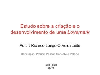 Estudo sobre a criação e o
desenvolvimento de uma Lovemark

   Autor: Ricardo Longo Oliveira Leite

    Orientação: Patrícia Passos Gonçalves Palácio


                      São Paulo
                        2010
                                                    1
 