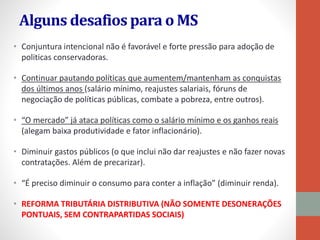 Alguns desafios para o MS
• Conjuntura intencional não é favorável e forte pressão para adoção de
politicas conservadoras.
• Continuar pautando políticas que aumentem/mantenham as conquistas
dos últimos anos (salário mínimo, reajustes salariais, fóruns de
negociação de políticas públicas, combate a pobreza, entre outros).
• “O mercado” já ataca políticas como o salário mínimo e os ganhos reais
(alegam baixa produtividade e fator inflacionário).
• Diminuir gastos públicos (o que inclui não dar reajustes e não fazer novas
contratações. Além de precarizar).
• “É preciso diminuir o consumo para conter a inflação” (diminuir renda).
• REFORMA TRIBUTÁRIA DISTRIBUTIVA (NÃO SOMENTE DESONERAÇÕES
PONTUAIS, SEM CONTRAPARTIDAS SOCIAIS)
 