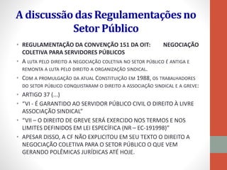A discussão das Regulamentações no
Setor Público
• REGULAMENTAÇÃO DA CONVENÇÃO 151 DA OIT: NEGOCIAÇÃO
COLETIVA PARA SERVIDORES PÚBLICOS
• A LUTA PELO DIREITO A NEGOCIAÇÃO COLETIVA NO SETOR PÚBLICO É ANTIGA E
REMONTA A LUTA PELO DIREITO A ORGANIZAÇÃO SINDICAL.
• COM A PROMULGAÇÃO DA ATUAL CONSTITUIÇÃO EM 1988, OS TRABALHADORES
DO SETOR PÚBLICO CONQUISTARAM O DIREITO A ASSOCIAÇÃO SINDICAL E A GREVE:
• ARTIGO 37 (...)
• “VI - É GARANTIDO AO SERVIDOR PÚBLICO CIVIL O DIREITO À LIVRE
ASSOCIAÇÃO SINDICAL”
• “VII – O DIREITO DE GREVE SERÁ EXERCIDO NOS TERMOS E NOS
LIMITES DEFINIDOS EM LEI ESPECÍFICA (NR – EC-191998)”
• APESAR DISSO, A CF NÃO EXPLICITOU EM SEU TEXTO O DIREITO A
NEGOCIAÇÃO COLETIVA PARA O SETOR PÚBLICO O QUE VEM
GERANDO POLÊMICAS JURÍDICAS ATÉ HOJE.
 