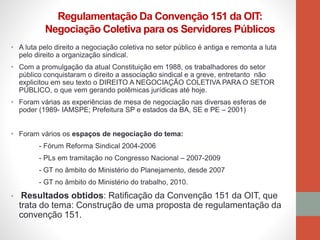 • A luta pelo direito a negociação coletiva no setor público é antiga e remonta a luta
pelo direito a organização sindical.
• Com a promulgação da atual Constituição em 1988, os trabalhadores do setor
público conquistaram o direito a associação sindical e a greve, entretanto não
explicitou em seu texto o DIREITO A NEGOCIAÇÃO COLETIVA PARA O SETOR
PÚBLICO, o que vem gerando polêmicas jurídicas até hoje.
• Foram várias as experiências de mesa de negociação nas diversas esferas de
poder (1989- IAMSPE; Prefeitura SP e estados da BA, SE e PE – 2001)
• Foram vários os espaços de negociação do tema:
- Fórum Reforma Sindical 2004-2006
- PLs em tramitação no Congresso Nacional – 2007-2009
- GT no âmbito do Ministério do Planejamento, desde 2007
- GT no âmbito do Ministério do trabalho, 2010.
• Resultados obtidos: Ratificação da Convenção 151 da OIT, que
trata do tema: Construção de uma proposta de regulamentação da
convenção 151.
Regulamentação Da Convenção 151 da OIT:
Negociação Coletiva para os Servidores Públicos
 