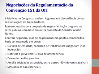 Negociaçõesda Regulamentaçãoda
Convenção151 da OIT
Iniciativas no Congresso andam. Algumas em discordância comas
reivindicações do Trabalhadores.
Romero Jucá faz uma proposta de regulamentação da greve no
setor público, com base em outra proposta do Senador Aluízio
Nunes.
Centrais negociam, mas ainda permanecem pontos complicados.
Pode ser retomada em breve.
Na falta de entidade, comissão de trabalhadores negociam (não
federação)
Notificar a greve com 10 dias de antecedência.
Desconto de dias parados;
Amplia atividades essenciais, entre outros (60% devem trabalhar).
50% para os não essenciais.
 