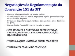 Negociações da Regulamentação da
Convenção 151 da OIT
• Governo não quer negociar em ano de eleição.
• Não há posição unificada dentro do governo. Alguns querem restringir
muito o direito de greve.
• Dificuldade de pautar a regulamentação da negociação antes do direito
de greve.
• Querem limitar (ou proibir) a greve no setor armado.
SEM RESOLVER A QUESTÃO DA REPRESENTAÇÃO
SINDICAL, FICA DIFICIL RESOLVER A NEGOCIAÇÃO
(QUEM NEGOCIA?)
TODAS AS AÇÕES UNITÁRIAS OBTEM MAIS EXITO
TIRAR PAUTA COMUM DE CONSENSO
 