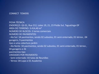 CONNECT TOWERS


FICHA TÉCNICA
ENDEREÇO: QS 01, Rua 212, Lotes 19, 21, 23 Pistão Sul, Taguatinga-DF
ÁREA DO TERRENO: 3.414,40 m²
NÚMERO DE BLOCOS: 2 torres comerciais
NÚMERO DE PAVIMENTOS:
- Ala Sul: 18 pavimentos, sendo 02 subsolos, 01 semi enterrado, 01 térreo , 04
garagens, 9 pavimentos
tipo e uma cobertura jardim
- Ala Norte: 34 pavimentos, sendo 02 subsolos, 01 semi enterrado, 01 térreo ,
04 garagens e 26
pavimentos tipo
UNIDADES POR PAVIMENTO:
- Semi enterrado: 03 Salas de Reuniões
- Térreo: 04 Lojas e 01 Academia
 