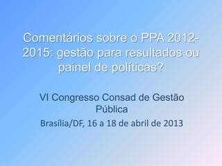 Comentários sobre o PPA 2012-
2015: gestão para resultados ou
painel de políticas?
VI Congresso Consad de Gestão
Pública
Brasília/DF, 16 a 18 de abril de 2013
 