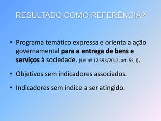 RESULTADO COMO REFERÊNCIA?
• Programa temático expressa e orienta a ação
governamental para a entrega de bens e
serviços à sociedade. (Lei nº 12.593/2012, art. 5º, I).
• Objetivos sem indicadores associados.
• Indicadores sem índice a ser atingido.
 