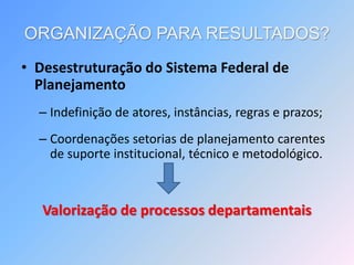 ORGANIZAÇÃO PARA RESULTADOS?
• Desestruturação do Sistema Federal de
Planejamento
– Indefinição de atores, instâncias, regras e prazos;
– Coordenações setorias de planejamento carentes
de suporte institucional, técnico e metodológico.
Valorização de processos departamentais
 