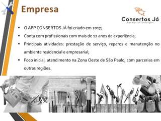  O APP CONSERTOS JÁ foi criado em 2017;
 Conta com profissionais com mais de 12 anos de experiência;
 Principais atividades: prestação de serviço, reparos e manutenção no
ambiente residencial e empresarial;
 Foco inicial, atendimento na Zona Oeste de São Paulo, com parcerias em
outras regiões.
 