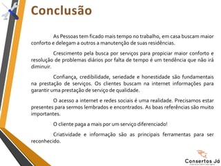 As Pessoas tem ficado mais tempo no trabalho, em casa buscam maior
conforto e delegam a outros a manutenção de suas residências.
Crescimento pela busca por serviços para propiciar maior conforto e
resolução de problemas diários por falta de tempo é um tendência que não irá
diminuir.
Confiança, credibilidade, seriedade e honestidade são fundamentais
na prestação de serviços. Os clientes buscam na internet informações para
garantir uma prestação de serviço de qualidade.
O acesso a internet e redes sociais é uma realidade. Precisamos estar
presentes para sermos lembrados e encontrados. As boas referências são muito
importantes.
O cliente paga a mais por um serviço diferenciado!
Criatividade e informação são as principais ferramentas para ser
reconhecido.
 