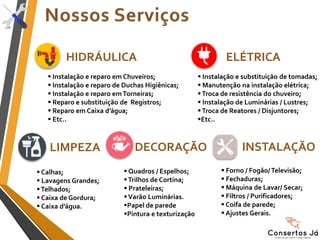 HIDRÁULICA
 Instalação e substituição de tomadas;
 Manutenção na instalação elétrica;
Troca de resistência do chuveiro;
 Instalação de Luminárias / Lustres;
Troca de Reatores / Disjuntores;
Etc..
 Instalação e reparo em Chuveiros;
 Instalação e reparo de Duchas Higiênicas;
 Instalação e reparo emTorneiras;
 Reparo e substituição de Registros;
 Reparo em Caixa d’água;
 Etc..
 Calhas;
 Lavagens Grandes;
Telhados;
 Caixa de Gordura;
 Caixa d’água.
 Forno / Fogão/ Televisão;
 Fechaduras;
 Máquina de Lavar/ Secar;
 Filtros / Purificadores;
 Coifa de parede;
 Ajustes Gerais.
 Quadros / Espelhos;
Trilhos de Cortina;
 Prateleiras;
Varão Luminárias.
Papel de parede
Pintura e texturização
ELÉTRICA
LIMPEZA INSTALAÇÃODECORAÇÃO
 