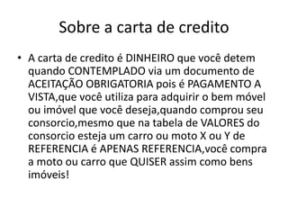 Sobre a carta de credito
• A carta de credito é DINHEIRO que você detem
quando CONTEMPLADO via um documento de
ACEITAÇÃO OBRIGATORIA pois é PAGAMENTO A
VISTA,que você utiliza para adquirir o bem móvel
ou imóvel que você deseja,quando comprou seu
consorcio,mesmo que na tabela de VALORES do
consorcio esteja um carro ou moto X ou Y de
REFERENCIA é APENAS REFERENCIA,você compra
a moto ou carro que QUISER assim como bens
imóveis!
 