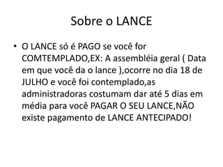 Sobre o LANCE
• O LANCE só é PAGO se você for
COMTEMPLADO,EX: A assembléia geral ( Data
em que você da o lance ),ocorre no dia 18 de
JULHO e você foi contemplado,as
administradoras costumam dar até 5 dias em
média para você PAGAR O SEU LANCE,NÃO
existe pagamento de LANCE ANTECIPADO!
 