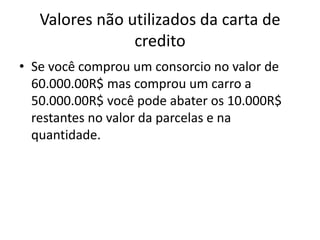 Valores não utilizados da carta de
credito
• Se você comprou um consorcio no valor de
60.000.00R$ mas comprou um carro a
50.000.00R$ você pode abater os 10.000R$
restantes no valor da parcelas e na
quantidade.
 