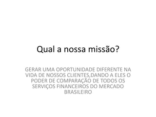 Qual a nossa missão?
GERAR UMA OPORTUNIDADE DIFERENTE NA
VIDA DE NOSSOS CLIENTES,DANDO A ELES O
PODER DE COMPARAÇÃO DE TODOS OS
SERVIÇOS FINANCEIROS DO MERCADO
BRASILEIRO
 